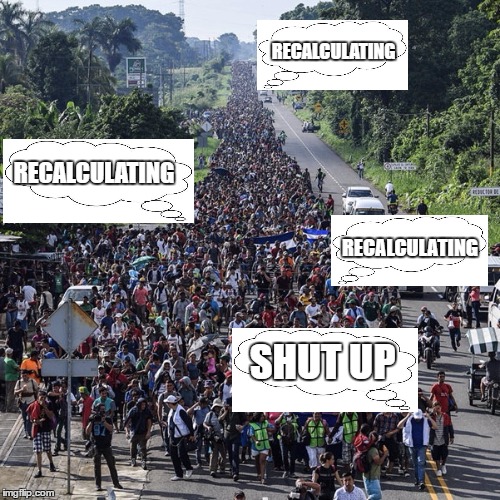 Just for fun, political fun | RECALCULATING; RECALCULATING; RECALCULATING; SHUT UP | image tagged in immigrant caravan,random | made w/ Imgflip meme maker