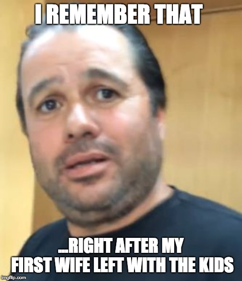 Hugh Mungus | I REMEMBER THAT ...RIGHT AFTER MY FIRST WIFE LEFT WITH THE KIDS | image tagged in hugh mungus | made w/ Imgflip meme maker