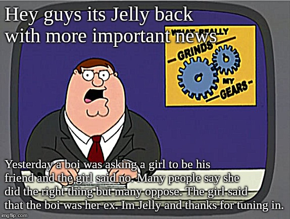 Jelly News | Hey guys its Jelly back with more important news; Yesterday a boi was asking a girl to be his friend and the girl said no. Many people say she did the right thing but many oppose. The girl said that the boi was her ex. Im Jelly and thanks for tuning in. | image tagged in memes,peter griffin news | made w/ Imgflip meme maker