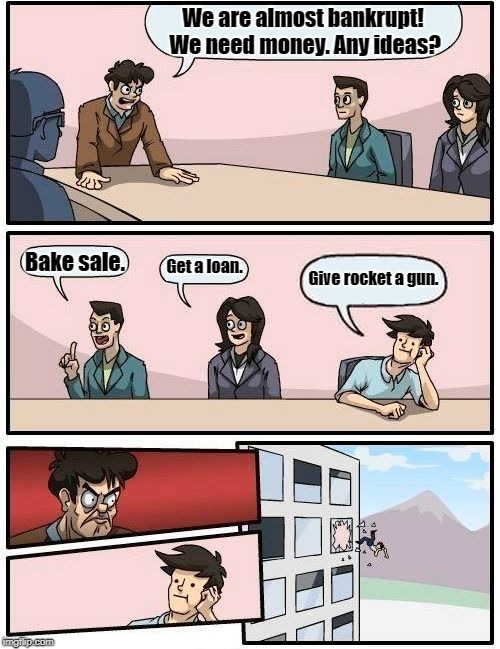 Boardroom Meeting Suggestion Meme | We are almost bankrupt! We need money. Any ideas? Bake sale. Get a loan. Give rocket a gun. | image tagged in memes,boardroom meeting suggestion,gaurdians of the galaxy | made w/ Imgflip meme maker