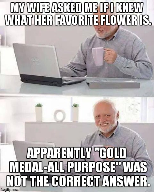 Hide the Pain Harold Meme | MY WIFE ASKED ME IF I KNEW WHAT HER FAVORITE FLOWER IS. APPARENTLY "GOLD MEDAL-ALL PURPOSE" WAS NOT THE CORRECT ANSWER. | image tagged in memes,hide the pain harold | made w/ Imgflip meme maker