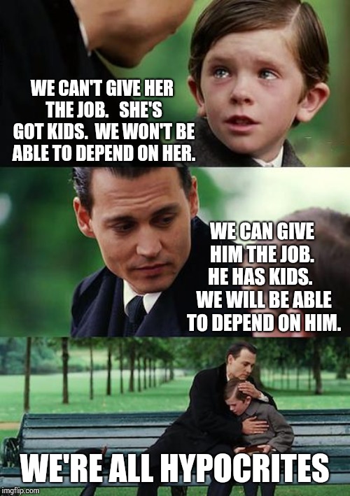We're All Stupid | WE CAN'T GIVE HER THE JOB. 
 SHE'S GOT KIDS.  WE WON'T BE ABLE TO DEPEND ON HER. WE CAN GIVE HIM THE JOB.  HE HAS KIDS.   WE WILL BE ABLE TO DEPEND ON HIM. WE'RE ALL HYPOCRITES | image tagged in memes,finding neverland,unfair,cognitive dissonance,unrealistic expectations,what the | made w/ Imgflip meme maker