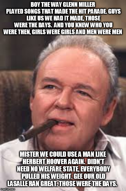 Archie Bunker | BOY THE WAY GLENN MILLER PLAYED
SONGS THAT MADE THE HIT PARADE.
GUYS LIKE US WE HAD IT MADE,
THOSE WERE THE DAYS.

AND YOU KNEW WHO YOU WERE THEN,
GIRLS WERE GIRLS AND MEN WERE MEN; MISTER WE COULD USE A MAN
LIKE HERBERT HOOVER AGAIN.

DIDN'T NEED NO WELFARE STATE,
EVERYBODY PULLED HIS WEIGHT.
GEE OUR OLD LASALLE RAN GREAT.
THOSE WERE THE DAYS. | image tagged in archie bunker | made w/ Imgflip meme maker