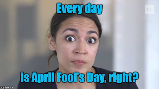 Crazy Alexandria Ocasio-Cortez | Every day is April Fool’s Day, right? | image tagged in crazy alexandria ocasio-cortez | made w/ Imgflip meme maker