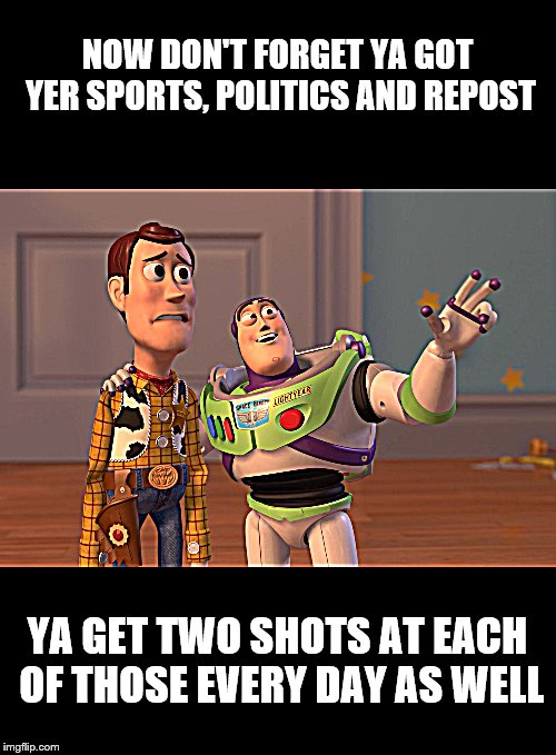 X, X Everywhere | NOW DON'T FORGET YA GOT YER SPORTS, POLITICS AND REPOST; YA GET TWO SHOTS AT EACH OF THOSE EVERY DAY AS WELL | image tagged in memes,meanwhile on imgflip,toy story | made w/ Imgflip meme maker