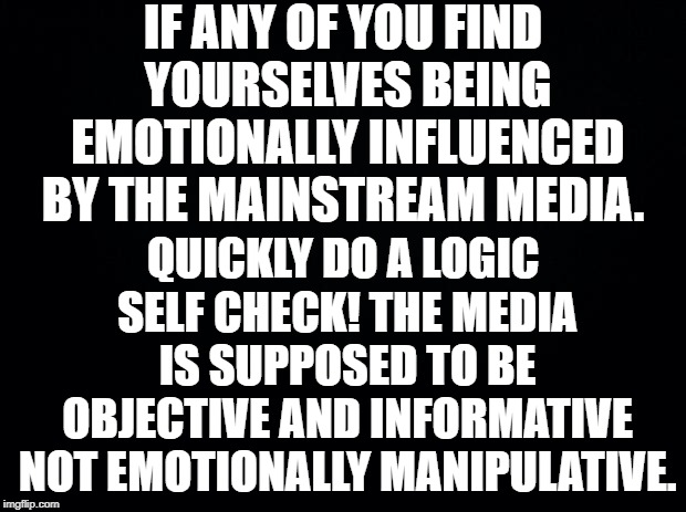 Black background | IF ANY OF YOU FIND YOURSELVES BEING EMOTIONALLY INFLUENCED BY THE MAINSTREAM MEDIA. QUICKLY DO A LOGIC SELF CHECK! THE MEDIA IS SUPPOSED TO BE OBJECTIVE AND INFORMATIVE NOT EMOTIONALLY MANIPULATIVE. | image tagged in black background | made w/ Imgflip meme maker
