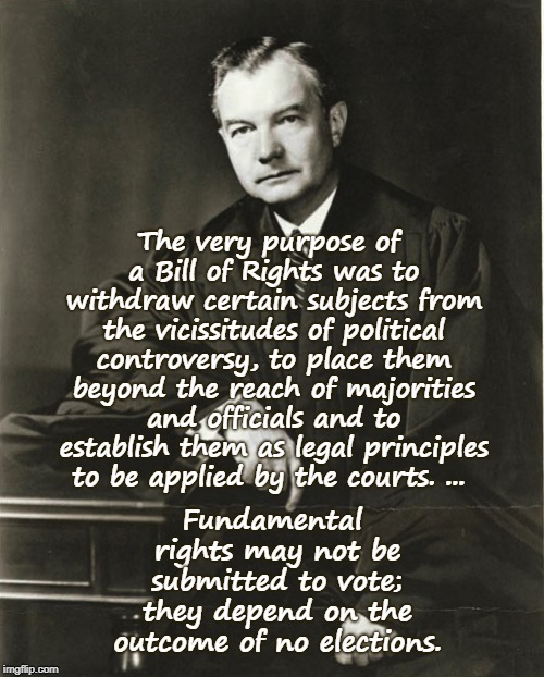 Justice Robert Jackson | The very purpose of a Bill of Rights was to withdraw certain subjects from the vicissitudes of political controversy, to place them beyond the reach of majorities and officials and to establish them as legal principles to be applied by the courts. ... Fundamental rights may not be submitted to vote; they depend on the outcome of no elections. | image tagged in supreme court,scotus,robert jackson,bill of rights,justice | made w/ Imgflip meme maker