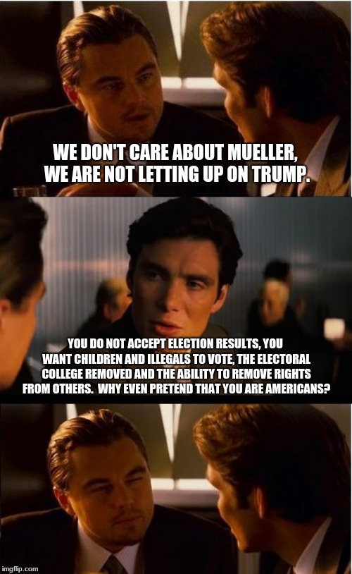 We will get Trump yet! | WE DON'T CARE ABOUT MUELLER, WE ARE NOT LETTING UP ON TRUMP. YOU DO NOT ACCEPT ELECTION RESULTS, YOU WANT CHILDREN AND ILLEGALS TO VOTE, THE ELECTORAL COLLEGE REMOVED AND THE ABILITY TO REMOVE RIGHTS FROM OTHERS.  WHY EVEN PRETEND THAT YOU ARE AMERICANS? | image tagged in maga,trump,russian collusion,democratic party,democrat identity politics,merica | made w/ Imgflip meme maker