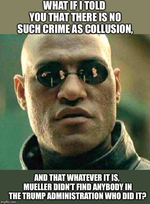 What if i told you | WHAT IF I TOLD YOU THAT THERE IS NO SUCH CRIME AS COLLUSION, AND THAT WHATEVER IT IS, MUELLER DIDN’T FIND ANYBODY IN THE TRUMP ADMINISTRATION WHO DID IT? | image tagged in what if i told you | made w/ Imgflip meme maker