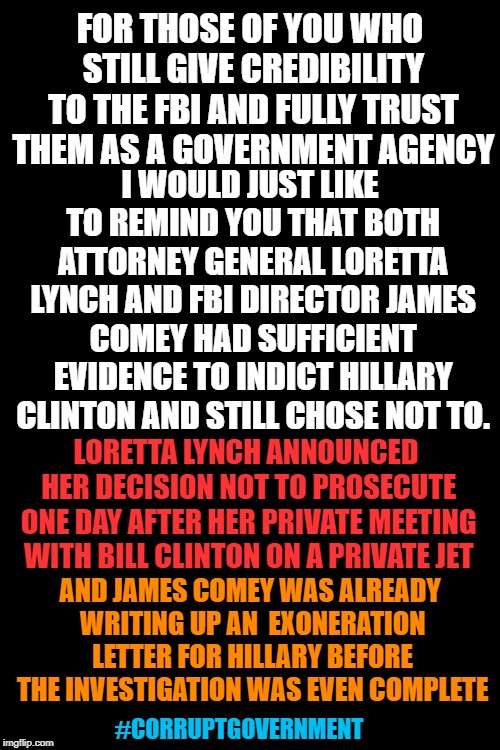 Black Background | FOR THOSE OF YOU WHO STILL GIVE CREDIBILITY TO THE FBI AND FULLY TRUST THEM AS A GOVERNMENT AGENCY; I WOULD JUST LIKE TO REMIND YOU THAT BOTH ATTORNEY GENERAL LORETTA LYNCH AND FBI DIRECTOR JAMES COMEY HAD SUFFICIENT EVIDENCE TO INDICT HILLARY CLINTON AND STILL CHOSE NOT TO. LORETTA LYNCH ANNOUNCED HER DECISION NOT TO PROSECUTE ONE DAY AFTER HER PRIVATE MEETING WITH BILL CLINTON ON A PRIVATE JET; AND JAMES COMEY WAS ALREADY WRITING UP AN  EXONERATION LETTER FOR HILLARY BEFORE THE INVESTIGATION WAS EVEN COMPLETE; #CORRUPTGOVERNMENT | image tagged in corrupt government,james comey,loretta lynch,hillary clinton,e-mail scandal | made w/ Imgflip meme maker