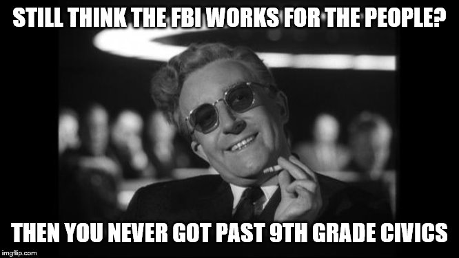 dr strangelove | STILL THINK THE FBI WORKS FOR THE PEOPLE? THEN YOU NEVER GOT PAST 9TH GRADE CIVICS | image tagged in dr strangelove | made w/ Imgflip meme maker