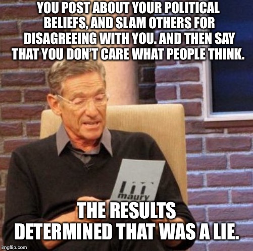 Hypocrisy on Social Media  | YOU POST ABOUT YOUR POLITICAL BELIEFS, AND SLAM OTHERS FOR DISAGREEING WITH YOU. AND THEN SAY THAT YOU DON’T CARE WHAT PEOPLE THINK. THE RESULTS DETERMINED THAT WAS A LIE. | image tagged in memes,maury lie detector,politics,hypocrisy,maga,facebook | made w/ Imgflip meme maker