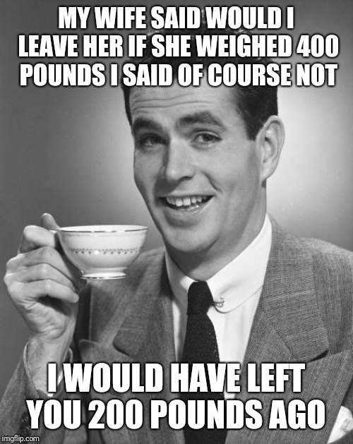 Man drinking coffee | MY WIFE SAID WOULD I LEAVE HER IF SHE WEIGHED 400  POUNDS I SAID OF COURSE NOT; I WOULD HAVE LEFT YOU 200 POUNDS AGO | image tagged in man drinking coffee | made w/ Imgflip meme maker