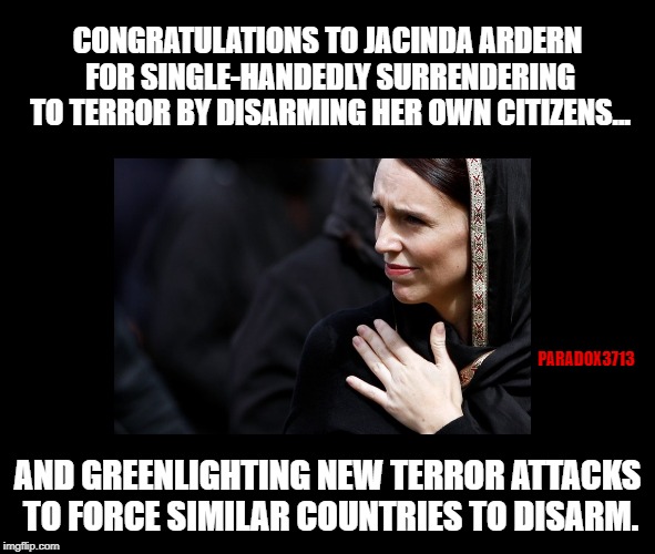 If all it takes is an Active Shooter to force a country to disarm, they won't stop with New Zealand. | CONGRATULATIONS TO JACINDA ARDERN FOR SINGLE-HANDEDLY SURRENDERING TO TERROR BY DISARMING HER OWN CITIZENS... PARADOX3713; AND GREENLIGHTING NEW TERROR ATTACKS TO FORCE SIMILAR COUNTRIES TO DISARM. | image tagged in memes,new zealand,sovereignty,epic fail,islam,terrorism | made w/ Imgflip meme maker