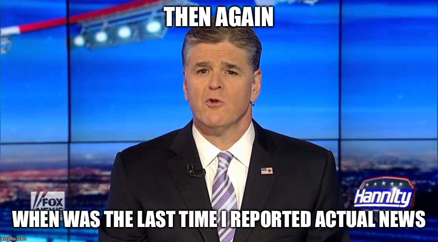 Hannity | THEN AGAIN WHEN WAS THE LAST TIME I REPORTED ACTUAL NEWS | image tagged in hannity | made w/ Imgflip meme maker