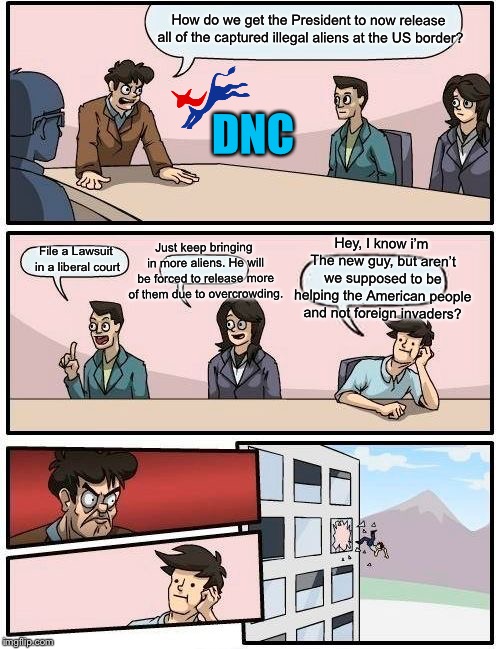 Boardroom Meeting Suggestion | How do we get the President to now release all of the captured illegal aliens at the US border? DNC; Hey, I know i’m The new guy, but aren’t we supposed to be helping the American people and not foreign invaders? Just keep bringing in more aliens. He will be forced to release more of them due to overcrowding. File a Lawsuit in a liberal court | image tagged in memes,boardroom meeting suggestion,democratic party,democrats,illegal immigration,illegal aliens | made w/ Imgflip meme maker