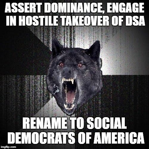 Insanity Wolf Meme | ASSERT DOMINANCE, ENGAGE IN HOSTILE TAKEOVER OF DSA; RENAME TO SOCIAL DEMOCRATS OF AMERICA | image tagged in memes,insanity wolf | made w/ Imgflip meme maker