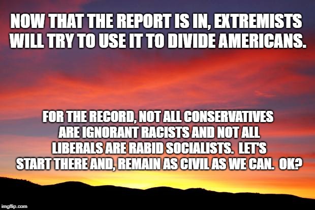 Sunrise Sky | NOW THAT THE REPORT IS IN, EXTREMISTS WILL TRY TO USE IT TO DIVIDE AMERICANS. FOR THE RECORD, NOT ALL CONSERVATIVES ARE IGNORANT RACISTS AND NOT ALL LIBERALS ARE RABID SOCIALISTS.  LET'S START THERE AND, REMAIN AS CIVIL AS WE CAN.  OK? | image tagged in sunrise sky | made w/ Imgflip meme maker