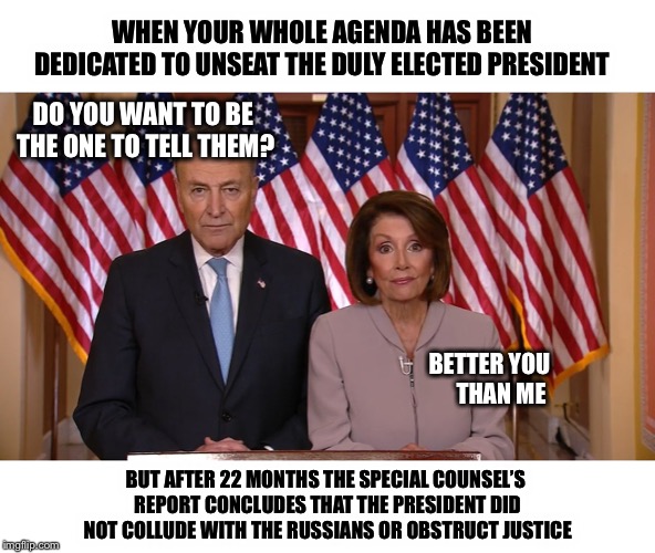 Well Nancy...what do you have to say for yourselves? | WHEN YOUR WHOLE AGENDA HAS BEEN DEDICATED TO UNSEAT THE DULY ELECTED PRESIDENT; DO YOU WANT TO BE THE ONE TO TELL THEM? BETTER YOU     THAN ME; BUT AFTER 22 MONTHS THE SPECIAL COUNSEL’S REPORT CONCLUDES THAT THE PRESIDENT DID NOT COLLUDE WITH THE RUSSIANS OR OBSTRUCT JUSTICE | image tagged in chuck and nancy,democrats,trump,robert mueller,collusion,obstruction of justice | made w/ Imgflip meme maker