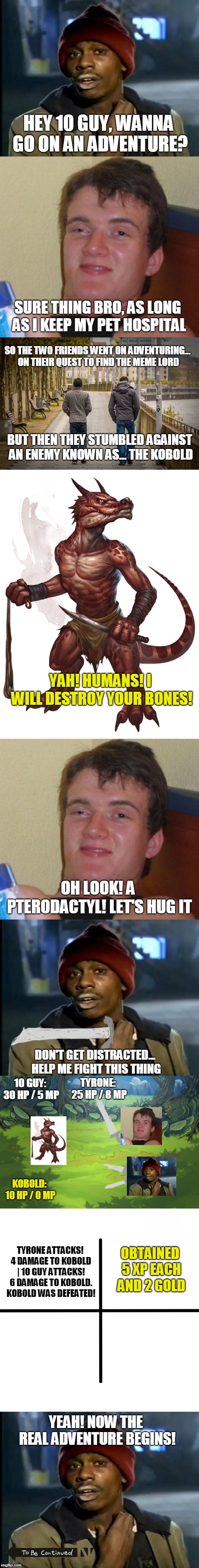 ImgFlip RPG | HEY 10 GUY, WANNA GO ON AN ADVENTURE? SURE THING BRO, AS LONG AS I KEEP MY PET HOSPITAL; SO THE TWO FRIENDS WENT ON ADVENTURING... ON THEIR QUEST TO FIND THE MEME LORD; BUT THEN THEY STUMBLED AGAINST AN ENEMY KNOWN AS... THE KOBOLD; YAH! HUMANS! I WILL DESTROY YOUR BONES! OH LOOK! A PTERODACTYL! LET'S HUG IT; DON'T GET DISTRACTED... HELP ME FIGHT THIS THING; 10 GUY: 30 HP / 5 MP; TYRONE: 25 HP / 8 MP; KOBOLD: 10 HP / 0 MP; TYRONE ATTACKS! 4 DAMAGE TO KOBOLD | 10 GUY ATTACKS! 6 DAMAGE TO KOBOLD. KOBOLD WAS DEFEATED! OBTAINED 5 XP EACH AND 2 GOLD; YEAH! NOW THE REAL ADVENTURE BEGINS! | image tagged in memes,10 guy,blank starter pack,y'all got any more of that,rpg | made w/ Imgflip meme maker