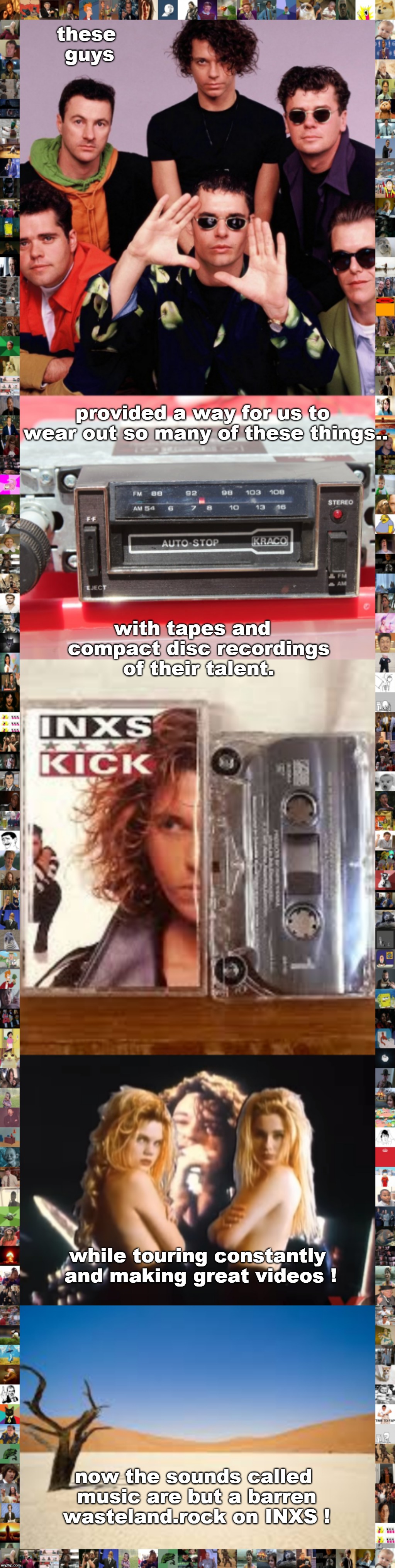 last centuries music was better. doors, sheena, hall and oates etc. and INXS. | these guys; provided a way for us to wear out so many of these things.. with tapes and  compact disc recordings of their talent. while touring constantly and making great videos ! now the sounds called music are but a barren wasteland.rock on INXS ! | image tagged in great music,inxs,aussie talent,english only,memes | made w/ Imgflip meme maker