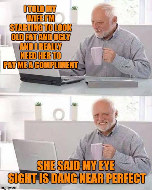 Poor Harold | I TOLD MY WIFE I'M STARTING TO LOOK OLD FAT AND UGLY AND I REALLY NEED HER TO PAY ME A COMPLIMENT; SHE SAID MY EYE SIGHT IS DANG NEAR PERFECT | image tagged in memes,hide the pain harold,funny,old joke | made w/ Imgflip meme maker