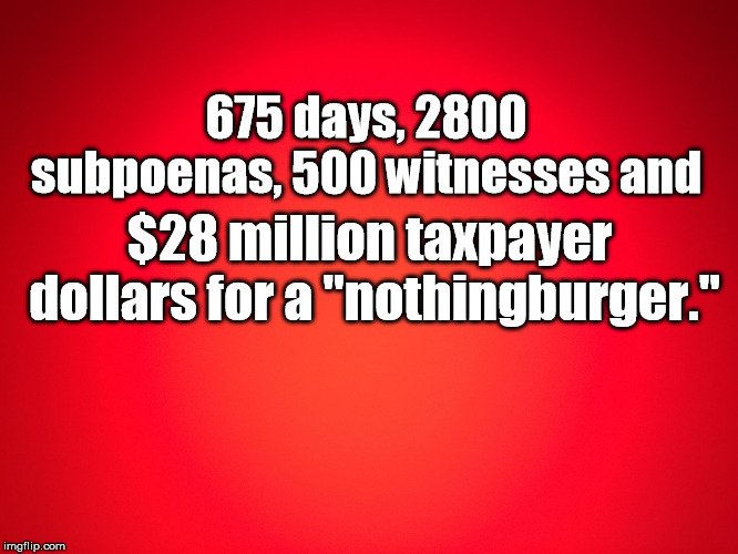 Red Background | 675 days, 2800 subpoenas, 500 witnesses and; $28 million taxpayer dollars for a "nothingburger." | image tagged in red background | made w/ Imgflip meme maker