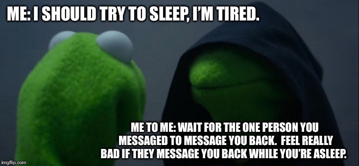 Evil Kermit Meme | ME: I SHOULD TRY TO SLEEP, I’M TIRED. ME TO ME: WAIT FOR THE ONE PERSON YOU MESSAGED TO MESSAGE YOU BACK.  FEEL REALLY BAD IF THEY MESSAGE YOU BACK WHILE YOU’RE ASLEEP. | image tagged in memes,evil kermit | made w/ Imgflip meme maker