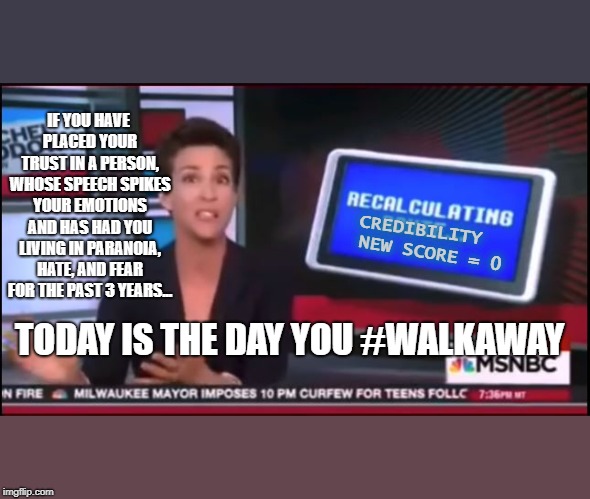 The Final Days of the Fake News | IF YOU HAVE PLACED YOUR TRUST IN A PERSON, WHOSE SPEECH SPIKES YOUR EMOTIONS AND HAS HAD YOU LIVING IN PARANOIA, HATE, AND FEAR FOR THE PAST 3 YEARS... NEW SCORE = 0; CREDIBILITY; TODAY IS THE DAY YOU #WALKAWAY | image tagged in rachel maddow,msnbc,fake news,trump russia collusion,trump 2020,walkaway | made w/ Imgflip meme maker
