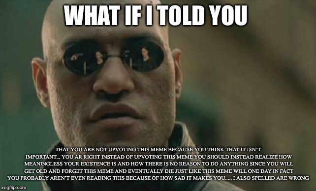 Matrix Morpheus | WHAT IF I TOLD YOU; THAT YOU ARE NOT UPVOTING THIS MEME BECAUSE YOU THINK THAT IT ISN’T IMPORTANT... YOU AR RIGHT INSTEAD OF UPVOTING THIS MEME YOU SHOULD INSTEAD REALIZE HOW MEANINGLESS YOUR EXISTENCE IS AND HOW THERE IS NO REASON TO DO ANYTHING SINCE YOU WILL GET OLD AND FORGET THIS MEME AND EVENTUALLY DIE JUST LIKE THIS MEME WILL ONE DAY IN FACT YOU PROBABLY AREN’T EVEN READING THIS BECAUSE OF HOW SAD IT MAKES YOU..... I ALSO SPELLED ARE WRONG | image tagged in memes,matrix morpheus | made w/ Imgflip meme maker