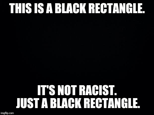 Not everything is racist!!!! | THIS IS A BLACK RECTANGLE. IT'S NOT RACIST. JUST A BLACK RECTANGLE. | image tagged in black background | made w/ Imgflip meme maker