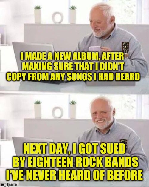 Heavy Metal Harold  | I MADE A NEW ALBUM, AFTER MAKING SURE THAT I DIDN'T COPY FROM ANY SONGS I HAD HEARD; NEXT DAY, I GOT SUED BY EIGHTEEN ROCK BANDS I'VE NEVER HEARD OF BEFORE | image tagged in memes,hide the pain harold,rock music,old man cup of coffee,lawsuit,one does not simply | made w/ Imgflip meme maker