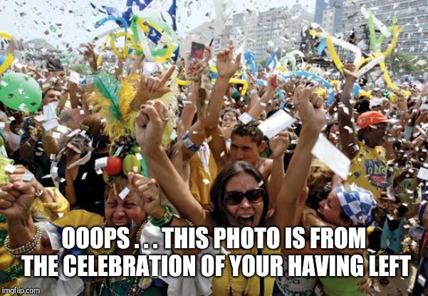 celebrate | OOOPS . . . THIS PHOTO IS FROM THE CELEBRATION OF YOUR HAVING LEFT | image tagged in celebrate | made w/ Imgflip meme maker