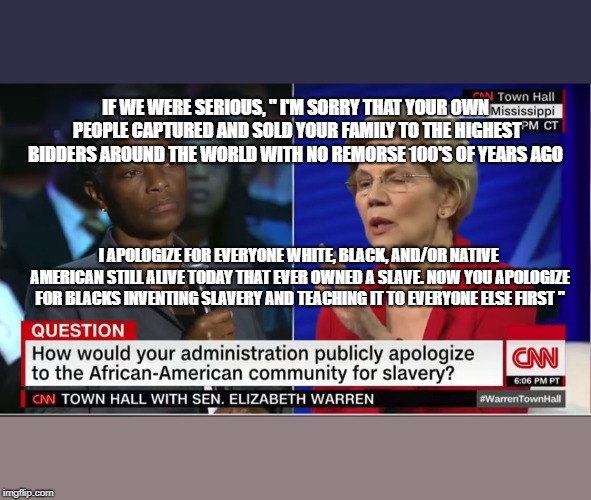 If Reality was Fair and Honest, instead of Manufactured | IF WE WERE SERIOUS, " I'M SORRY THAT YOUR OWN PEOPLE CAPTURED AND SOLD YOUR FAMILY TO THE HIGHEST BIDDERS AROUND THE WORLD WITH NO REMORSE 100'S OF YEARS AGO; I APOLOGIZE FOR EVERYONE WHITE, BLACK, AND/OR NATIVE AMERICAN STILL ALIVE TODAY THAT EVER OWNED A SLAVE. NOW YOU APOLOGIZE FOR BLACKS INVENTING SLAVERY AND TEACHING IT TO EVERYONE ELSE FIRST " | image tagged in cnn fake news,memes,slavery,elizabeth warren,cnn very fake news,trump 2020 | made w/ Imgflip meme maker