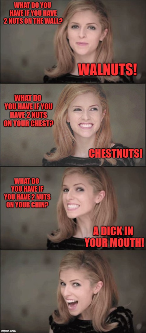  WHAT DO YOU HAVE IF YOU HAVE 2 NUTS ON THE WALL? WALNUTS! WHAT DO YOU HAVE IF YOU HAVE 2 NUTS ON YOUR CHEST? CHESTNUTS! WHAT DO YOU HAVE IF YOU HAVE 2 NUTS ON YOUR CHIN? A DICK IN YOUR MOUTH! | made w/ Imgflip meme maker