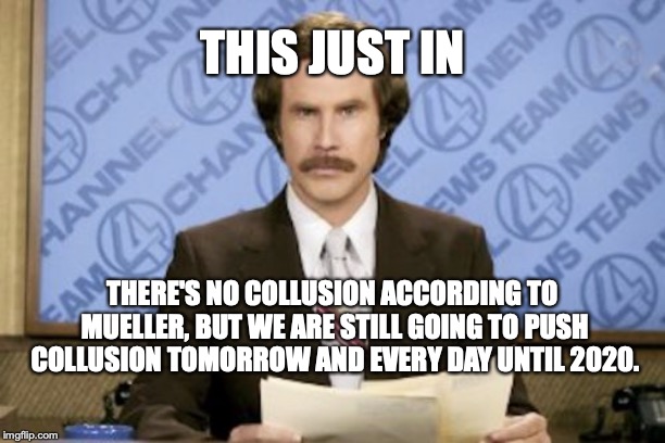 Ron Burgundy Meme | THIS JUST IN; THERE'S NO COLLUSION ACCORDING TO MUELLER, BUT WE ARE STILL GOING TO PUSH COLLUSION TOMORROW AND EVERY DAY UNTIL 2020. | image tagged in memes,ron burgundy | made w/ Imgflip meme maker