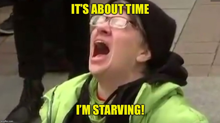 Screaming Liberal  | IT’S ABOUT TIME I’M STARVING! | image tagged in screaming liberal | made w/ Imgflip meme maker