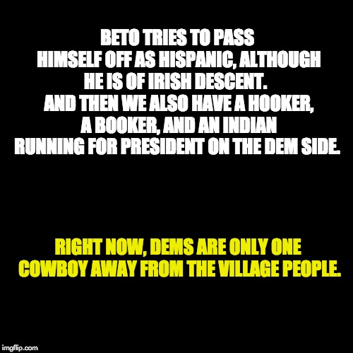 Blank | BETO TRIES TO PASS HIMSELF OFF AS HISPANIC, ALTHOUGH HE IS OF IRISH DESCENT.   AND THEN WE ALSO HAVE A HOOKER, A BOOKER, AND AN INDIAN RUNNING FOR PRESIDENT ON THE DEM SIDE. RIGHT NOW, DEMS ARE ONLY ONE COWBOY AWAY FROM THE VILLAGE PEOPLE. | image tagged in blank | made w/ Imgflip meme maker