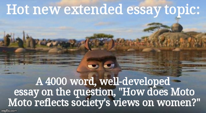 Moto Moto is my queen | Hot new extended essay topic:; A 4000 word, well-developed essay on the question, "How does Moto Moto reflects society's views on women?" | image tagged in moto moto,extended essay,school,international baccalaureate,ib | made w/ Imgflip meme maker