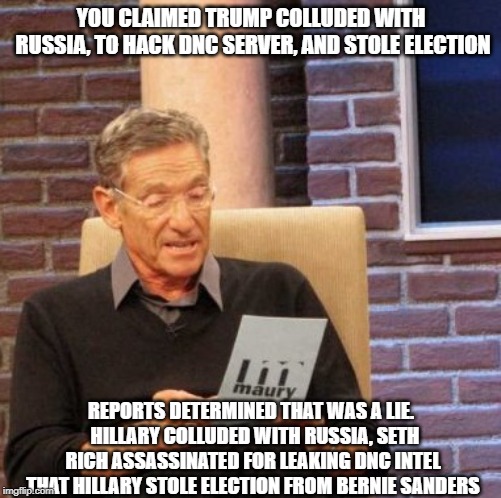 hillary collusion | YOU CLAIMED TRUMP COLLUDED WITH RUSSIA, TO HACK DNC SERVER, AND STOLE ELECTION; REPORTS DETERMINED THAT WAS A LIE.  HILLARY COLLUDED WITH RUSSIA, SETH RICH ASSASSINATED FOR LEAKING DNC INTEL THAT HILLARY STOLE ELECTION FROM BERNIE SANDERS | image tagged in memes,maury lie detector,hillary,trump russia collusion | made w/ Imgflip meme maker