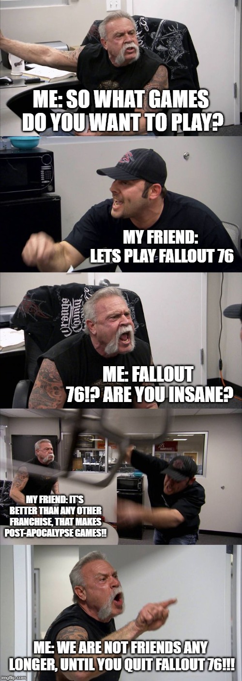 American Chopper Argument Meme | ME: SO WHAT GAMES DO YOU WANT TO PLAY? MY FRIEND: LETS PLAY FALLOUT 76; ME: FALLOUT 76!? ARE YOU INSANE? MY FRIEND: IT'S BETTER THAN ANY OTHER FRANCHISE, THAT MAKES POST-APOCALYPSE GAMES!! ME: WE ARE NOT FRIENDS ANY LONGER, UNTIL YOU QUIT FALLOUT 76!!! | image tagged in memes,american chopper argument | made w/ Imgflip meme maker