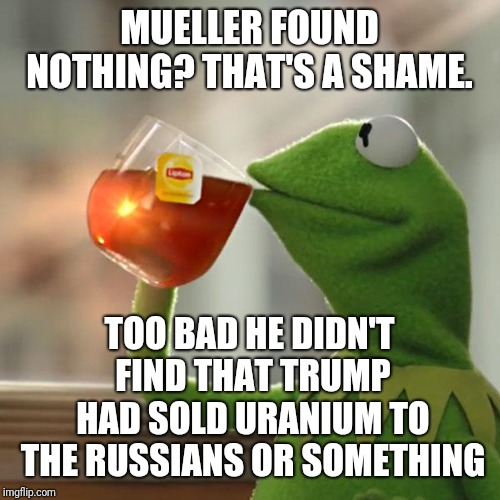 Because that would have been bad.  | MUELLER FOUND NOTHING? THAT'S A SHAME. TOO BAD HE DIDN'T FIND THAT TRUMP HAD SOLD URANIUM TO THE RUSSIANS OR SOMETHING | image tagged in memes,but thats none of my business,kermit the frog | made w/ Imgflip meme maker
