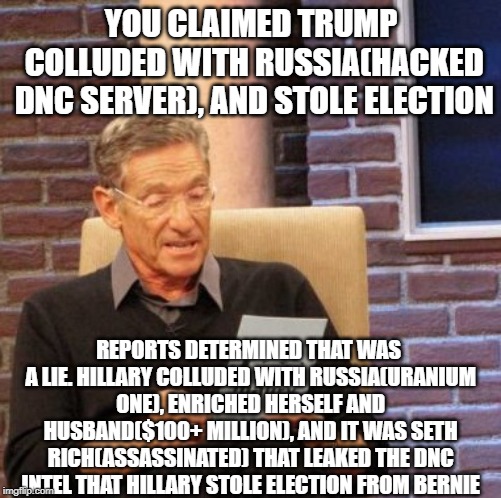 Updated Trump/Hillary Russian Collusion | YOU CLAIMED TRUMP COLLUDED WITH RUSSIA(HACKED DNC SERVER), AND STOLE ELECTION; REPORTS DETERMINED THAT WAS A LIE. HILLARY COLLUDED WITH RUSSIA(URANIUM ONE), ENRICHED HERSELF AND HUSBAND($100+ MILLION), AND IT WAS SETH RICH(ASSASSINATED) THAT LEAKED THE DNC INTEL THAT HILLARY STOLE ELECTION FROM BERNIE | image tagged in memes,maury lie detector,hillary clinton,trump russia collusion | made w/ Imgflip meme maker