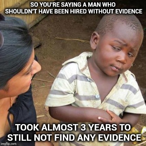 Third World Skeptical Kid Meme | SO YOU'RE SAYING A MAN WHO SHOULDN'T HAVE BEEN HIRED WITHOUT EVIDENCE TOOK ALMOST 3 YEARS TO STILL NOT FIND ANY EVIDENCE | image tagged in memes,third world skeptical kid | made w/ Imgflip meme maker