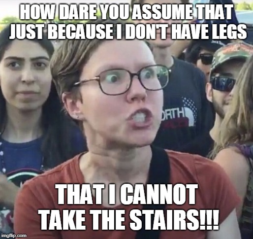 Triggered feminist | HOW DARE YOU ASSUME THAT JUST BECAUSE I DON'T HAVE LEGS THAT I CANNOT TAKE THE STAIRS!!! | image tagged in triggered feminist | made w/ Imgflip meme maker