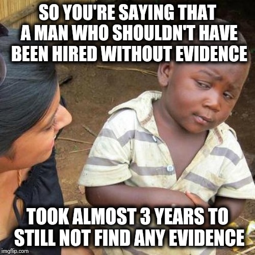 Even the date this Witch hunt started is a lie | SO YOU'RE SAYING THAT A MAN WHO SHOULDN'T HAVE BEEN HIRED WITHOUT EVIDENCE; TOOK ALMOST 3 YEARS TO STILL NOT FIND ANY EVIDENCE | image tagged in memes,third world skeptical kid,liars,cheaters,politicians suck,traitors | made w/ Imgflip meme maker