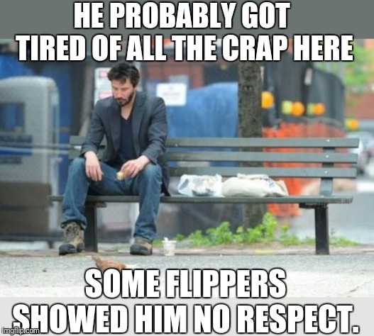 Sad Keanu Meme | HE PROBABLY GOT TIRED OF ALL THE CRAP HERE SOME FLIPPERS SHOWED HIM NO RESPECT. | image tagged in memes,sad keanu | made w/ Imgflip meme maker