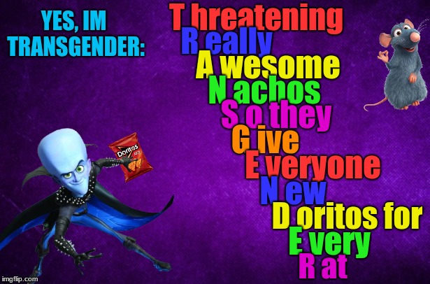 Transgender meme megamind ratatouille | T hreatening; YES, IM TRANSGENDER:; R eally; A wesome; N achos; S o they; G ive; E veryone; N ew; D oritos for; E very; R at | image tagged in transgender,tired of hearing about transgenders,memes,megamind,ratatouille | made w/ Imgflip meme maker