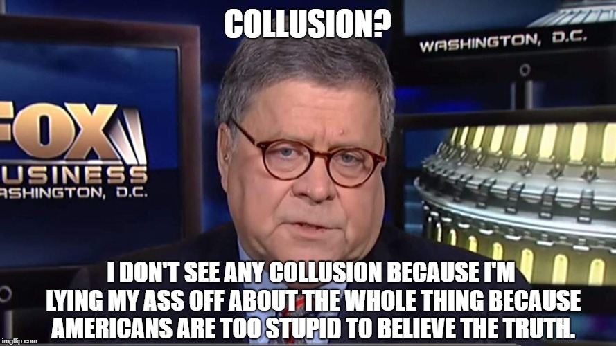 william barr | COLLUSION? I DON'T SEE ANY COLLUSION BECAUSE I'M LYING MY ASS OFF ABOUT THE WHOLE THING BECAUSE AMERICANS ARE TOO STUPID TO BELIEVE THE TRUTH. | image tagged in william barr | made w/ Imgflip meme maker