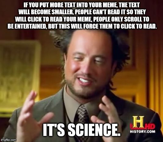 Ancient Aliens | IF YOU PUT MORE TEXT INTO YOUR MEME, THE TEXT WILL BECOME SMALLER, PEOPLE CAN'T READ IT SO THEY WILL CLICK TO READ YOUR MEME, PEOPLE ONLY SCROLL TO BE ENTERTAINED, BUT THIS WILL FORCE THEM TO CLICK TO READ. IT'S SCIENCE. | image tagged in memes,ancient aliens | made w/ Imgflip meme maker